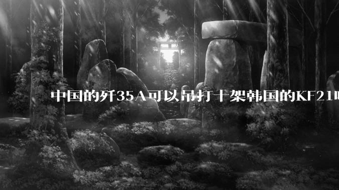 中国的歼35A可以吊打十架韩国的KF21吗?